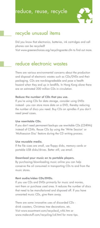 reduce, reuse, recycle



recycle unusual items
Did you know that electronics, batteries, ink cartridges and cell
phones can be recycled?
Visit www.greenerchoices.org/recyclingcenter.cfm to find out more.




reduce electronic wastes
There are various environmental concerns about the production
and disposal of electronic wastes such as CDs/DVDs and their
packaging. CDs are non-biogradeable and pose a health
hazard when they end up in landfills. In Hong Kong alone there
are an estimated 200 million CDs in circulation.



If you’re using CDs for data storage, consider using DVDs
Reduce the number of CDs that you use.


instead - you can store more data on a DVD, thereby reducing
the number of discs you need. Buy CDs on spindles if you don’t
need jewel cases.



If you don’t need permanent backups use rewritable CDs (CD-RWs)
Use rewritable CDs.


instead of CD-Rs. Reuse CDs by using the ‘Write Session’ or
‘Multisession Disc’ feature during the CD writing process.



If the file sizes are small, use floppy disks, memory cards or
Use reusable media.


portable USB disks/drives. Better still, use email.



By purchasing/downloading music online you can help
Download your music on to portable players.


conserve the oil consumed in transporting CDs to and from the
music stores.



If you use CDs and DVDs primarily for music and movies,
Rent audio/video CDs/DVDs.


rent them or purchase used ones. It reduces the number of discs
that need to be manufactured and disposed off. If you have
unwanted music CDs, give them away.


There are some innovative uses of discarded CDs -
drink coasters, Christmas tree decorations, etc.
Visit www.essortment.com/recyclecd_rvhk.htm or
www.make-stuff.com/recycling/cd.html for more tips.
 