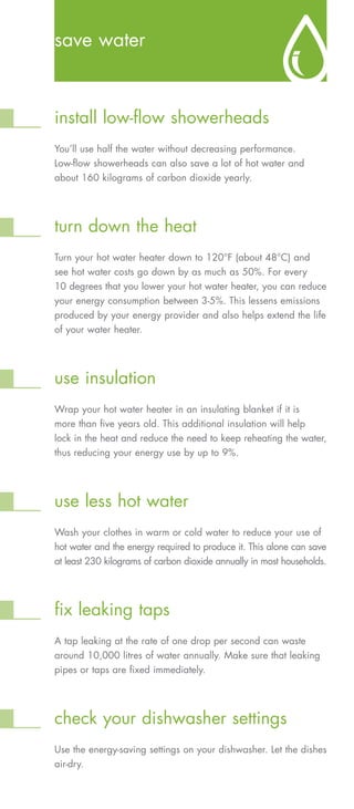 save water



install low-flow showerheads
You’ll use half the water without decreasing performance.
Low-flow showerheads can also save a lot of hot water and
about 160 kilograms of carbon dioxide yearly.




turn down the heat
Turn your hot water heater down to 120°F (about 48°C) and
see hot water costs go down by as much as 50%. For every
10 degrees that you lower your hot water heater, you can reduce
your energy consumption between 3-5%. This lessens emissions
produced by your energy provider and also helps extend the life
of your water heater.




use insulation
Wrap your hot water heater in an insulating blanket if it is
more than five years old. This additional insulation will help
lock in the heat and reduce the need to keep reheating the water,
thus reducing your energy use by up to 9%.




use less hot water
Wash your clothes in warm or cold water to reduce your use of
hot water and the energy required to produce it. This alone can save
at least 230 kilograms of carbon dioxide annually in most households.




fix leaking taps
A tap leaking at the rate of one drop per second can waste
around 10,000 litres of water annually. Make sure that leaking
pipes or taps are fixed immediately.




check your dishwasher settings
Use the energy-saving settings on your dishwasher. Let the dishes
air-dry.
 