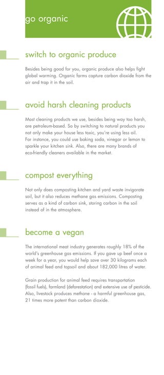 go organic



switch to organic produce
Besides being good for you, organic produce also helps fight
global warming. Organic farms capture carbon dioxide from the
air and trap it in the soil.




avoid harsh cleaning products
Most cleaning products we use, besides being way too harsh,
are petroleum-based. So by switching to natural products you
not only make your house less toxic, you’re using less oil.
For instance, you could use baking soda, vinegar or lemon to
sparkle your kitchen sink. Also, there are many brands of
eco-friendly cleaners available in the market.




compost everything
Not only does composting kitchen and yard waste invigorate
soil, but it also reduces methane gas emissions. Composting
serves as a kind of carbon sink, storing carbon in the soil
instead of in the atmosphere.




become a vegan
The international meat industry generates roughly 18% of the
world’s greenhouse gas emissions. If you gave up beef once a
week for a year, you would help save over 30 kilograms each
of animal feed and topsoil and about 182,000 litres of water.

Grain production for animal feed requires transportation
(fossil fuels), farmland (deforestation) and extensive use of pesticide.
Also, livestock produces methane - a harmful greenhouse gas,
21 times more potent than carbon dioxide.
 