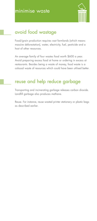 minimise waste



avoid food wastage
Food/grain production requires vast farmlands (which means
massive deforestation), water, electricity, fuel, pesticide and a
host of other resources.


An average family of four wastes food worth $600 a year.
Avoid preparing excess food at home or ordering in excess at
restaurants. Besides being a waste of money, food waste is a
colossal waste of resources which could have been utilised better.




reuse and help reduce garbage
Transporting and incinerating garbage releases carbon dioxide.
Landfill garbage also produces methane.


Reuse. For instance, reuse wasted printer stationery or plastic bags
as described earlier.
 