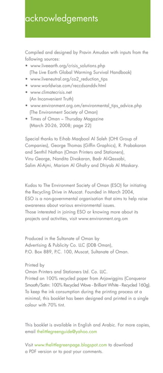 acknowledgements


Compiled and designed by Pravin Amudan with inputs from the
following sources:
• www.liveearth.org/crisis_solutions.php
   (The Live Earth Global Warming Survival Handbook)
• www.liveneutral.org/co2_reduction_tips
• www.worldwise.com/reccdsanddv.html
• www.climatecrisis.net
   (An Inconvenient Truth)
• www.environment.org.om/environmental_tips_advice.php
   (The Environment Society of Oman)
• Times of Oman – Thursday Magazine
   (March 20-26, 2008; page 22)

Special thanks to Eihab Maqbool Al Saleh (OHI Group of
Companies), George Thomas (Giffin Graphics), R. Prabakaran
and Senthil Nathan (Oman Printers and Stationers),
Vinu George, Nandita Divakaran, Badr Al-Qassabi,
Salim Al-Ajmi, Mariam Al Ghafry and Dhiyab Al Maskary.



Kudos to The Environment Society of Oman (ESO) for initiating
the Recycling Drive in Muscat. Founded in March 2004,
ESO is a non-governmental organisation that aims to help raise
awareness about various environmental issues.
Those interested in joining ESO or knowing more about its
projects and activities, visit www.environment.org.om



Produced in the Sultanate of Oman by
Advertising & Publicity Co. LLC (DDB Oman),
P.O. Box 889, P.C. 100, Muscat, Sultanate of Oman.


Printed by
Oman Printers and Stationers Ltd. Co. LLC.
Printed on 100% recycled paper from Arjowiggins (Conqueror
Smooth/Satin: 100% Recycled Wove - Brilliant White - Recycled 160g).
To keep the ink consumption during the printing process at a
minimal, this booklet has been designed and printed in a single
colour with 70% tint.



This booklet is available in English and Arabic. For more copies,
email thelittlegreenguide@yahoo.com

Visit www.thelittlegreenpage.blogspot.com to download
a PDF version or to post your comments.
 