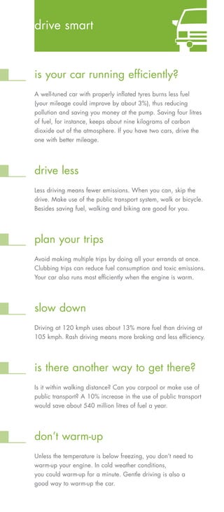 drive smart



is your car running efficiently?
A well-tuned car with properly inflated tyres burns less fuel
(your mileage could improve by about 3%), thus reducing
pollution and saving you money at the pump. Saving four litres
of fuel, for instance, keeps about nine kilograms of carbon
dioxide out of the atmosphere. If you have two cars, drive the
one with better mileage.




drive less
Less driving means fewer emissions. When you can, skip the
drive. Make use of the public transport system, walk or bicycle.
Besides saving fuel, walking and biking are good for you.




plan your trips
Avoid making multiple trips by doing all your errands at once.
Clubbing trips can reduce fuel consumption and toxic emissions.
Your car also runs most efficiently when the engine is warm.




slow down
Driving at 120 kmph uses about 13% more fuel than driving at
105 kmph. Rash driving means more braking and less efficiency.




is there another way to get there?
Is it within walking distance? Can you carpool or make use of
public transport? A 10% increase in the use of public transport
would save about 540 million litres of fuel a year.




don’t warm-up
Unless the temperature is below freezing, you don’t need to
warm-up your engine. In cold weather conditions,
you could warm-up for a minute. Gentle driving is also a
good way to warm-up the car.
 