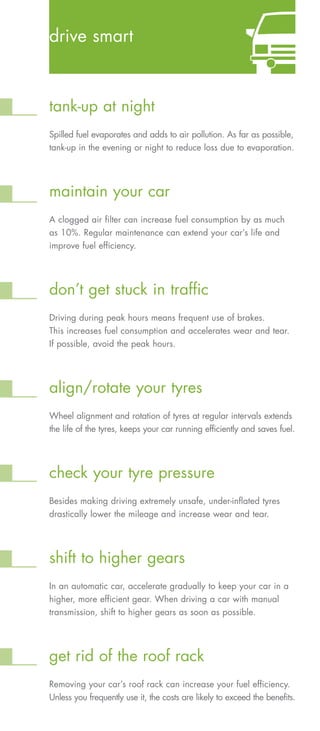 drive smart



tank-up at night
Spilled fuel evaporates and adds to air pollution. As far as possible,
tank-up in the evening or night to reduce loss due to evaporation.




maintain your car
A clogged air filter can increase fuel consumption by as much
as 10%. Regular maintenance can extend your car’s life and
improve fuel efficiency.




don’t get stuck in traffic
Driving during peak hours means frequent use of brakes.
This increases fuel consumption and accelerates wear and tear.
If possible, avoid the peak hours.




align/rotate your tyres
Wheel alignment and rotation of tyres at regular intervals extends
the life of the tyres, keeps your car running efficiently and saves fuel.




check your tyre pressure
Besides making driving extremely unsafe, under-inflated tyres
drastically lower the mileage and increase wear and tear.




shift to higher gears
In an automatic car, accelerate gradually to keep your car in a
higher, more efficient gear. When driving a car with manual
transmission, shift to higher gears as soon as possible.




get rid of the roof rack
Removing your car’s roof rack can increase your fuel efficiency.
Unless you frequently use it, the costs are likely to exceed the benefits.
 