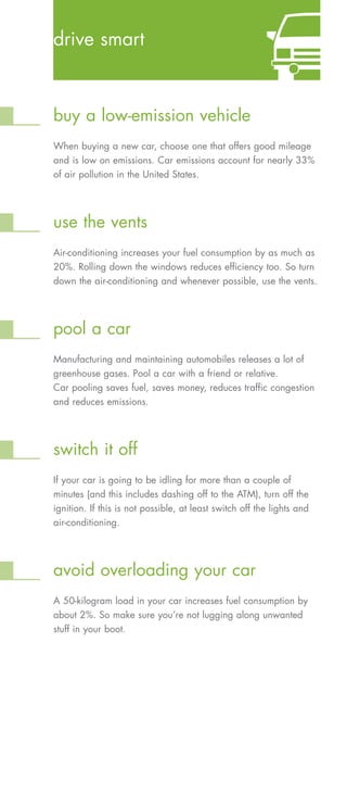 drive smart



buy a low-emission vehicle
When buying a new car, choose one that offers good mileage
and is low on emissions. Car emissions account for nearly 33%
of air pollution in the United States.




use the vents
Air-conditioning increases your fuel consumption by as much as
20%. Rolling down the windows reduces efficiency too. So turn
down the air-conditioning and whenever possible, use the vents.




pool a car
Manufacturing and maintaining automobiles releases a lot of
greenhouse gases. Pool a car with a friend or relative.
Car pooling saves fuel, saves money, reduces traffic congestion
and reduces emissions.




switch it off
If your car is going to be idling for more than a couple of
minutes (and this includes dashing off to the ATM), turn off the
ignition. If this is not possible, at least switch off the lights and
air-conditioning.




avoid overloading your car
A 50-kilogram load in your car increases fuel consumption by
about 2%. So make sure you’re not lugging along unwanted
stuff in your boot.
 