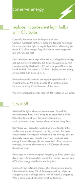 conserve energy



replace incandescent light bulbs
with CFL bulbs
Especially those that burn the longest each day.
Compact fluorescent light (CFL) bulbs are designed to produce
the same amount of light as regular light bulbs, while using just
about 25% of the energy. They also last ten times longer and
give off 70% less heat.

Each switch you make helps clean the air, curb global warming
and cuts down your electricity bill. Replacing just one 60-watt
incandescent light bulb with a CFL will save you $30 over the
life of the bulb. The cost of a CFL bulb is higher, but the energy
savings more than make up for it.


If every household replaced one regular light bulb with a CFL,
it would eliminate 90 billion pounds of greenhouse gases -
the same as taking 7.5 million cars off the roads.


Visit www.energystar.gov for help with the wattage of CFL bulbs.




turn it off
Switch off the lights when you leave a room. Turn off the
air-conditioners if you’re not going to be around for a while.
Remember to turn off your television, video player,
music system and water heaters when you’re not using them.


Don’t leave your computer switched on or on stand-by 24x7
just because you want it up and running instantly. The extra
minute it takes the computer to boot up in the morning, does not
drastically impact your lifestyle in any way - and you save
energy. If one million people shut down their office computers
overnight, we could eliminate up to 45,000 tons of carbon
dioxide per year.


If you need to use your computer frequently or if you cannot shut
down your system completely, turn off the monitor - you will save
60% of the energy used by the whole system.


Switch off your cell-phone charger after charging your phone.
It is estimated that only 5% of the energy used by cell-phone
chargers is used to charge phones. Which means a staggering
95% is being wasted when they’re left switched on.
 