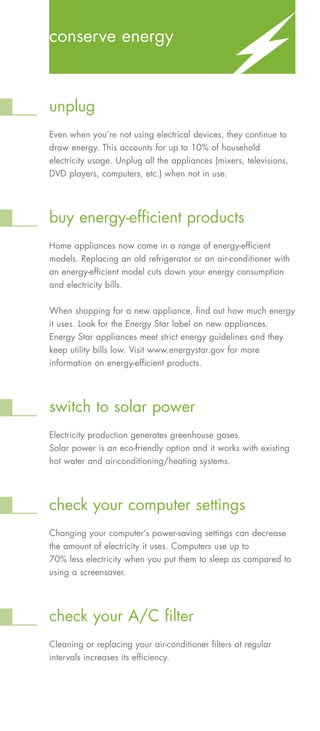 conserve energy



unplug
Even when you’re not using electrical devices, they continue to
draw energy. This accounts for up to 10% of household
electricity usage. Unplug all the appliances (mixers, televisions,
DVD players, computers, etc.) when not in use.




buy energy-efficient products
Home appliances now come in a range of energy-efficient
models. Replacing an old refrigerator or an air-conditioner with
an energy-efficient model cuts down your energy consumption
and electricity bills.


When shopping for a new appliance, find out how much energy
it uses. Look for the Energy Star label on new appliances.
Energy Star appliances meet strict energy guidelines and they
keep utility bills low. Visit www.energystar.gov for more
information on energy-efficient products.




switch to solar power
Electricity production generates greenhouse gases.
Solar power is an eco-friendly option and it works with existing
hot water and air-conditioning/heating systems.




check your computer settings
Changing your computer’s power-saving settings can decrease
the amount of electricity it uses. Computers use up to
70% less electricity when you put them to sleep as compared to
using a screensaver.




check your A/C filter
Cleaning or replacing your air-conditioner filters at regular
intervals increases its efficiency.
 