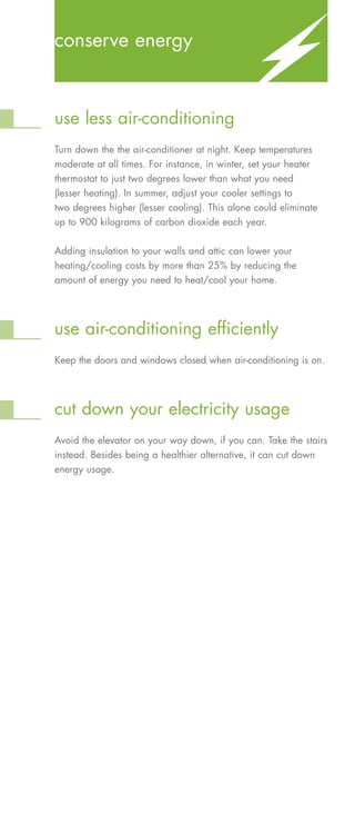 conserve energy



use less air-conditioning
Turn down the the air-conditioner at night. Keep temperatures
moderate at all times. For instance, in winter, set your heater
thermostat to just two degrees lower than what you need
(lesser heating). In summer, adjust your cooler settings to
two degrees higher (lesser cooling). This alone could eliminate
up to 900 kilograms of carbon dioxide each year.


Adding insulation to your walls and attic can lower your
heating/cooling costs by more than 25% by reducing the
amount of energy you need to heat/cool your home.




use air-conditioning efficiently
Keep the doors and windows closed when air-conditioning is on.




cut down your electricity usage
Avoid the elevator on your way down, if you can. Take the stairs
instead. Besides being a healthier alternative, it can cut down
energy usage.
 