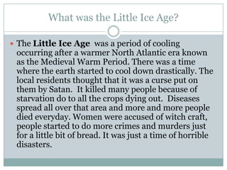What was the Little Ice Age?The Little Ice Agewas a period of cooling occurring after a warmer North Atlantic era known as the Medieval Warm Period. There was a time where the earth started to cool down drastically. The local residents thought that it was a curse put on them by Satan.  It killed many people because of starvation do to all the crops dying out.  Diseases spread all over that area and more and more people died everyday. Women were accused of witch craft, people started to do more crimes and murders just for a little bit of bread. It was just a time of horrible disasters.