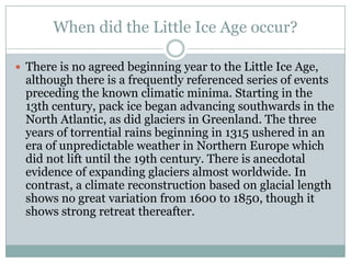 When did the Little Ice Age occur? There is no agreed beginning year to the Little Ice Age, although there is a frequently referenced series of events preceding the known climatic minima. Starting in the 13th century, pack ice began advancing southwards in the North Atlantic, as did glaciers in Greenland. The three years of torrential rains beginning in 1315 ushered in an era of unpredictable weather in Northern Europe which did not lift until the 19th century. There is anecdotal evidence of expanding glaciers almost worldwide. In contrast, a climate reconstruction based on glacial length shows no great variation from 1600 to 1850, though it shows strong retreat thereafter.