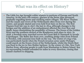 What was its effect on History?The Little Ice Age brought colder winters to portions of Europe and North America. In the mid-17th century, glaciers in the Swiss Alps advanced, gradually engulfing farms and crushing entire villages. The River Thames and the canals and rivers of the Netherlands often froze over during the winter, and people skated and even held frost fairs on the ice. The first Thames frost fair was in 1607; the last in 1814, although changes to the bridges and the addition of an embankment affected the river flow and depth, hence diminishing the possibility of freezes. The freeze of the Golden Horn and the southern section of the Bosphorus took place in 1622. In 1658, a Swedish army marched across the Great Belt to Denmark to invade Copenhagen. The Baltic Sea froze over, enabling sledge rides from Poland to Sweden, with seasonal inns built on the way. The winter of 1794/1795 was particularly harsh when the French invasion army under Pichegru could march on the frozen rivers of the Netherlands, whilst the Dutch fleet was fixed in the ice in Den Helderharbour. In the winter of 1780, New York Harbor froze, allowing people to walk from Manhattan to Staten Island. Sea ice surrounding Iceland extended for miles in every direction, closing that island's harbors to shipping.