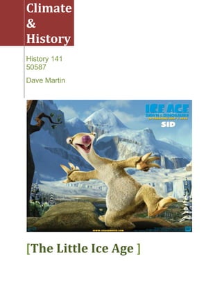 Climate & History History 141 50587Dave Martin[The Little Ice Age ]<br />The Little Ice Age17th Century Europe<br />What was the Little Ice Age?<br />When did the Little Ice Age occur?<br />What was its effect on History?<br />Researcher David Keys takes us through his many years of studies to determine the cause of the “Little Ice Age” in the mid 6th century. Evidence proves temperatures dropped and remained freezing for a year. <br />Often called “The Year Without Sun”, causes were investigated from extra terrestrial to ocean currents to volcanoes. Tree rings show reduced sunlight, reduced agriculture, and frost cold; very narrow rings.<br />Historical accounts from 535-536 by the Syrian Bishop John of Athetheus (sp?); quot;
There was a sign from the sun, the like of which had never been seen before. The sun became dark and its darkness lasted for eighteen months. Each day it shown for about four hours, and still its light was but a feeble shadow. Everyone declared that the sun would never recover its full light again.quot;
<br />Cassiodorus of Italyquot;
We have had a spring without mildness, and a summer without heat. The months we should have been maturing the crops have been chilled by north winds. Rain is denied. And the reaper fears no frost.quot;
<br />In 540 a Japan King wrote:quot;
Food is the basis for great empire. Piles of gold and 10,000 strings of cash cannot cure the pains of hunger. What avails a thousand boxes of pearls to him who is starving of cold.quot;
<br />Nunche (sp?) of China wrote:“Yellow dust rained down like snow. It could be scooped up in handfuls.” <br />All of this evidence pointed to a “World Wide Disaster” of biblical proportions caused by either a Comet of significant size crashing into the earth and throwing up billions of tons of material into the stratosphere or a Volcanic Eruption of such immense magnitude to be heard thousands of miles away spewing enough smoke and ash into the atmosphere to blanket the earth for years.<br />An asteroid or comet would have to be 10 kilometers or larger to cause such devastation. No records of evidence for Asteroid or Comet have ever been found. However, the Tunguska Event – an air burst event from the early twentieth century could demonstrate an alternative. Still, no evidence for such an event has ever been found.<br />Also, remembering the account of Nunche (sp?), of yellow dust in large enough quantity to be scooped up in handfuls, and reports of a large bang to the south lead us to look for a volcanic event near Indonesia. Low frequency sound, say 10 cycles per second can travel 3000 miles.<br />Ice Core samples reveal sulfuric acid in both southern and northern hemispheres. This could only be caused by a major volcanic eruption. <br />And paintings from Joseph Turner show Red Sunsets, indicating tons of material in the atmosphere. The island of Krakatoa in Java, known to have a cycle of eruptions on a grand scale is right in the middle of over 90 equatorial volcanoes. An eruption from Krakatoa would be 2000 Hiroshima sized bombs, 10-100 times larger than anything ever witnessed and would have sent a 30 mile high mushroom cloud causing a natural nuclear winter. <br />Not as bad as they say! And look what its effect was on History!<br />Instead of the gloom and doom sensationalism the typical media films portray of the Little Ice Age, I will instead talk about the incredible benefits that came out of the Little Ice Age.<br />For centuries, civilizations fermented grapes to make wine. Due mainly to the Roman Empire, nearly all of Europe and the Mediterranean drank wine. quot;
Water bad, spirits good.quot;
 Keep in mind that nothing was known of the microscopic organisms inhabiting the lakes and streams, wells and cisterns where cities received their water supplies. What they did know was that if you drank plain water, you got sick. <br />Drinking wine was safe, as the fermenting process killed most of the germs in the water. Not that anyone knew this detail. What they knew was simply was quot;
Water bad, spirits good.quot;
 So, everyone drank wine. Men, women and children all drank wine. Wine was the nectar of the Gods. It made you feel good and it provided nutrients. The Romans brought wine and wine making with them where ever they went. Like their architecture, science, language and philosophy, they taught the locals how to grow grapes and make wine.<br />Now let us jump forward a few hundred years. Vineyards are everywhere, all over Europe. Everyone grows grapes and makes wine. Now comes along this abrupt climate change, the Little Ice Age. Vineyards shrivel and die. Grapes wither on the vine. (That is where that saying came from, by the way.) Well, what would you do? Start drinking water? . quot;
Water bad, spirits good.quot;
!!! Remember that.<br />So what do the locals do? Especially in the northern climates where the changes were the most severe? Man is very ingenious and clever. Where there's a will, there's a way. Necessity is the mother of invention! Those clever barbarians found something else to ferment! Something that didn't 'wither on the vine'. Grains were plentiful and survived the cold weather. People started creating fermented spirits.<br />Scotch is born! My very clever ancestors started taking excess grains and fermenting them. They found that pretty much anything could be fermented into alcohol, they just had to figure out what tasted good. So, over the years, they developed whiskey. Alcohol made from wheat, barley, rye, oats. And later, corn, potato peals, juniper berries, just about anything that survived the cold, they harvested and fermented. <br />Now I'm sure there were many, many failures. You never hear of a drink made from acorns or chestnuts. I'm sure someone tried though. What did come from the Little Ice Age are some of the most incredible fermentations of grains man has ever invented. And Kilts. Well, that also comes from highly fermented grains. Or at least, the crazy barbarians who consumed the Scotch; they had to invent something else. Something without a zipper. So the Kilt was born. They were a simplistic people. <br />And today, thanks to the Little Ice Age, we have Scotch Whiskey that sells for $1700 a shot, aged in used oak wine barrels for 100 years. After all, they had all those wine barrels, and no wine to store in them. quot;
Let's fill them up with Whiskey!quot;
 quot;
Then we'll take the really crappy barrels and stick them way back in the barn and forget about them.quot;
 quot;
We'll save them for a rainy day.quot;
 (The Scots never throw anything away). quot;
Then in a couple hundred years, we'll sell it in a far off land full of morons with their noses up the air for lots of money.quot;
 And so, in a little shop, along the Fisherman's Warf, in San Francisco, you can find a croc of very old, Scotch Whiskey, for $18,000.<br />quot;
Let's all look on the bright side of life.quot;
<br />Sources:<br />Alan Cutler: GES 121, Humans and Global Change, The Little Ice Age: When Global Cooling Gripped the World<br />David Keys: The Little Ice Age<br />