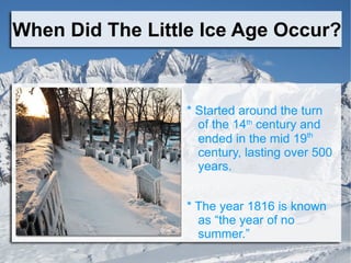 When Did The Little Ice Age Occur? * Started around the turn of the 14 th  century and ended in the mid 19 th   century, lasting over 500 years.  * The year 1816 is known as “the year of no summer.” 