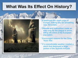 What Was Its Effect On History? * It destroyed the usual crops of Europe, making way for something new, the potato. * Disease and malnutrition made an easy way for the plague to arrive, killing off a third of the European population.  * Encouraged reasons for the Thirty Years War. * It`s unpredictable weather created a storm that destroyed a large portion of the Spanish Armada.  