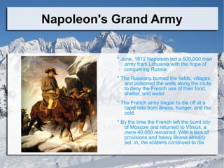 Napoleon's Grand Army * June, 1812 Napoleon led a 500,000 man army from Lithuania with the hope of conquering Russia.  * The Russians burned the fields, villages, and poisoned the wells along the route to deny the French use of their food, shelter, and water. * The French army began to die off at a rapid rate from illness, hunger, and the cold. * By the time the French left the burnt city of Moscow and returned to Vilnius, a mere 40,000 remained. With a lack of provisions and heavy illness already set  in, the soldiers continued to die. 