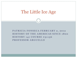 The Little Ice Age



PATRICIA FONSECA FEBRUARY 2, 2012
HISTORY OF THE AMERICAS SINCE 1800
HISTORY 141 COURSE #31136
PROFESSOR ARGUELLO
 