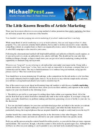 The Little Known Benefits of Article Marketing
There may be no more effective or cost saving method of online promotion than article marketing, but there
are still many people who are unaware of the benefits.
You shouldn’t consider jumping into article marketing if you don’t understand how it can help.
While many think of article marketing as a way to build authority, this can only happen when it’s done
properly. Yes, you can most certainly build authority, but in order to do that you need to create valuable,
compelling content on a regular basis so that it can organically create a series of links that create exposure.
A solid SEO campaign is also crucial to your cause.
Following the aforementioned method will help build backlinks and authority within the search engines, so
if your only goal is to create an authoritative site, articles will help. This should not be your only linkbuilding technique, though, as there is much more you can get out of article marketing, starting with the
opportunity to dominate long-tail keywords.
When we say “long-tail” we are referring to sub-niches that exist under your major niche. Going with a
popular niche like “home loans” is fine, but it can be nigh on impossible to dominate a category that is so
commonly used by others. The way to build dominance is to embrace long-tail methods, using specific
phrases such as “Ohio bad credit home loans.”
You should have no issue attaining top 10 rankings, as the competition for the sub niches is a lot less than
you would ordinarily find for simple niche choices. If you choose to stay with the simple niche selection,
you will have a long hard road ahead if you want to crack the top 10.
One of the easiest ways to get ahead and dominate long-tail markets is with the use of article marketing.
Article directories, which we will discuss later, allow you to use their authority and exposure to the search
engines for your own benefit in the following ways:
1. The ability to get traffic to your pages by adding direct links within your signature block. All of the
articles that show up in article directories automatically rank in the search engines. If you target a long-tail
niche, you really should have no problem ranking and therefore generating a wave of traffic to your site via
the directories.
2. You can also build authority for your sites and individual pages that are linked to the articles you submit.
This generally leads to a higher ranking for each of those pages, and while the links themselves are
particularly strong, the long-tail phrases that are targeted should be enough to easily land you in the top 10.
Another benefit that comes from submitting articles to the directories is that other bloggers, Ezine
publishers, website owners and more are allowed to use your content for their own specific needs.
Both you and the person using the content benefit from this practice, as your articles then get more exposure
and backlinks. The issue here, though, is that the content is often stolen by spam/scraper sites. Although this
will have no effect on your ranking, it can be painful to see your hard work essentially being stolen.

 