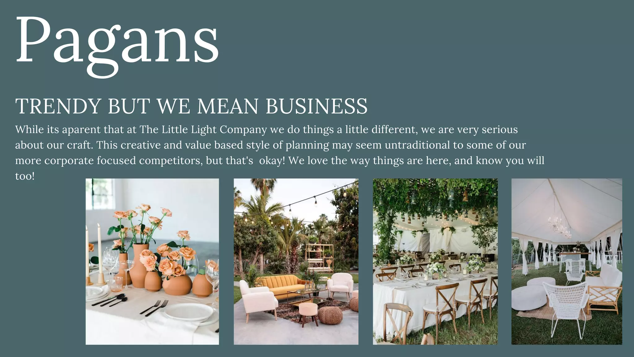 TRENDY BUT WE MEAN BUSINESS
While its aparent that at The Little Light Company we do things a little different, we are very serious
about our craft. This creative and value based style of planning may seem untraditional to some of our
more corporate focused competitors, but that's  okay! We love the way things are here, and know you will
too!
Pagans
 