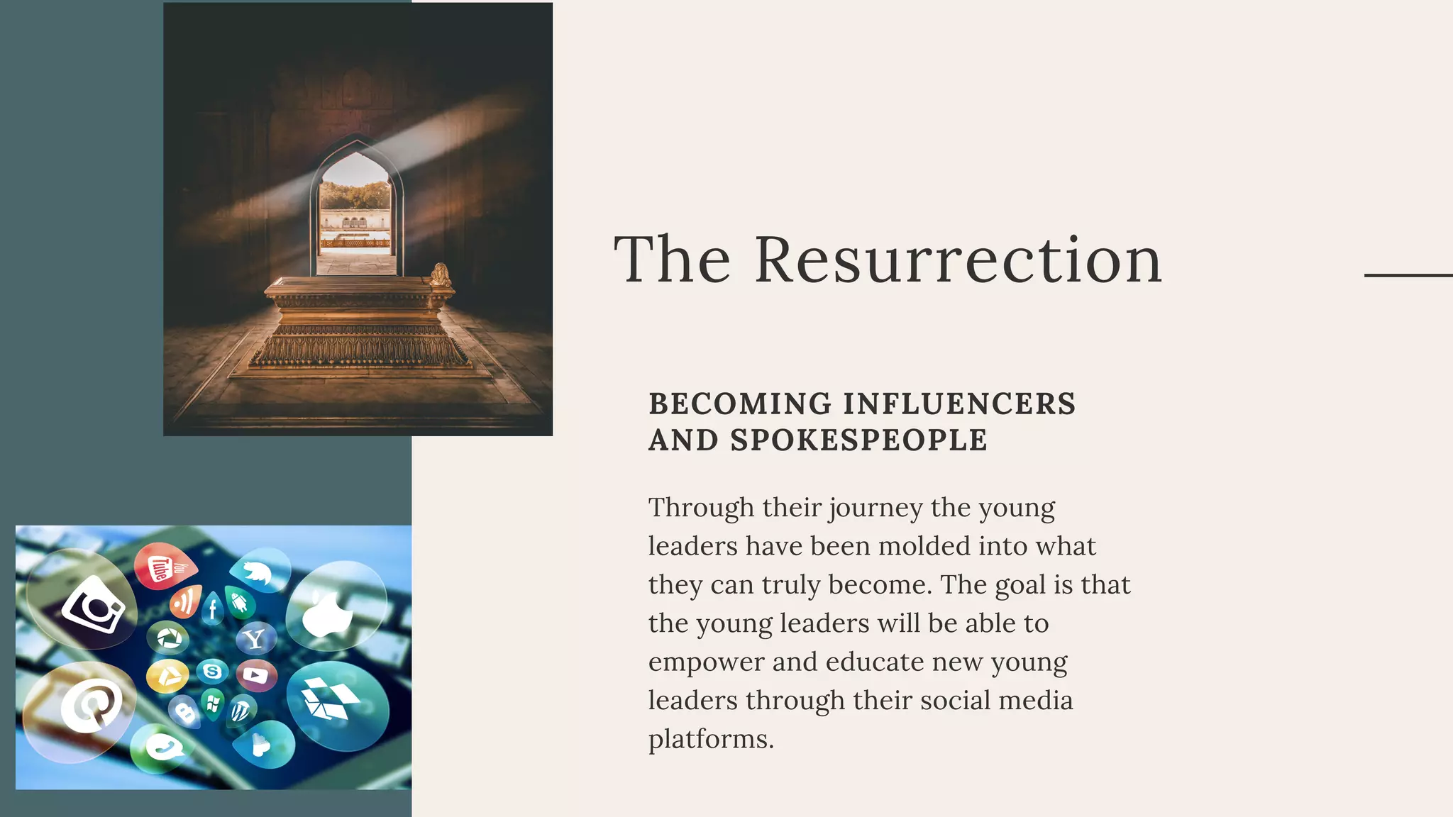 The Resurrection
BECOMING INFLUENCERS
AND SPOKESPEOPLE
Through their journey the young
leaders have been molded into what
they can truly become. The goal is that
the young leaders will be able to
empower and educate new young
leaders through their social media
platforms.
 