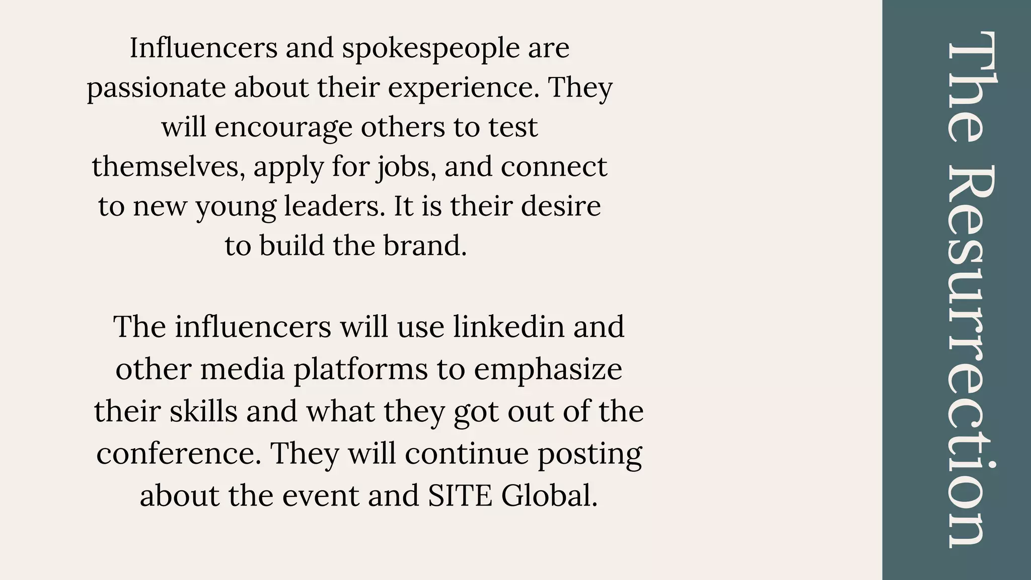 TheResurrection
The influencers will use linkedin and
other media platforms to emphasize
their skills and what they got out of the
conference. They will continue posting
about the event and SITE Global.
Influencers and spokespeople are
passionate about their experience. They
will encourage others to test
themselves, apply for jobs, and connect
to new young leaders. It is their desire
to build the brand.
 