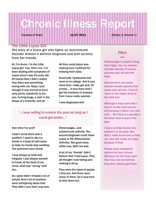 Chronic Illness Report
        Courtesy of Annie                    12/27/2011                      [Edition 1, Volume 1]


The Little Lupus Girl
The story of a brave girl who fights an autoimmune
disorder without a definite diagnosis and with scrutiny                            Fibro
from her friends.
                                                                       Fibromyalgia is another thing
Hi, I’m Annie. I’m the Little       All they cared about was           that I fight. Yes, it’s another
Lupus girl. Yup, that’s me. I’ve    making sure I suffered for         invisible disease. It causes
been dealing with symptoms of       missing their class.               extreme pain all over the
Lupus since I was 10 years old.                                        body.
Of course then I didn’t realize     Eventually I graduated and
that there was something            went on to college. And it was     Sometimes it can cause
wrong with me. Nope, I just         there that I really got sick. Of   intense muscle spasms that
thought it was normal to have       course…. It was there that I       cause pain all over. I have it
achy joints, sensitivity to the     got the fractions of answers       more on the higher level of
sun, hurting lungs, a rash in the   that I never really wanted.-       the mild end.
shape of a butterfly, and all
                                    I was diagnosed with               Although it may seem like I
                                                                       have it on the more severe
                                                                       end because I claim I am sick
     “…I was willing to endure the pain as long as I                   a lot…. My Fibro is a actually a
                   could get better…”                                  lot better than it was in the
                                                                       past.

that other fun stuff.               Fibromyalgia…and                   I had a horrible doctor who
                                    autoimmune arthritis. The          treated it in the past. She
I didn’t know there was a           second diagnosis could mean        didn’t really know how to help
problem. I used to dip my           Lupus or RA (Rheumatoid            me. And she made me angry
hands in a bowl of cold water       Arthritis). Not good news          because of that.
to help my hands stop swelling.     either way. Both are bad.
The summers were brutal.                                               People want competent
                                    A lot of my “friends” didn’t       doctors for their chronic
I was always so tired and           believe that I had Lupus. They     illnesses, for the inner wars
fatigued. I just always wanted      all thought I was faking and       they face, but sometimes
to know, at the back of my          making it all up.                  they don’t always get them.
mind, what was “wrong” with
me…                                 They were the types of people
                                    I shut out. And there were
As I grew older I missed a lot of   many of them. So it was hard
school. And a lot of teachers       to shut them out.
were unforgiving about that.
They didn’t care that I was sick.
 