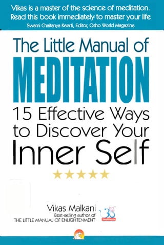 Vikas is a master of the science of meditation.
Read this book immediately to master your life
Swami Chaitanya Keerti, Editor, Osho World Magazine

The Little Manual of

15 Effective Ways
to Discover Your

Inner Self
Vikas Malkani

Best-selling author of
THE LITTLE MANUAL OF ENLIGHTENMENT

 