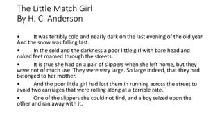 The Little Match Girl
By H. C. Anderson
• It was terribly cold and nearly dark on the last evening of the old year.
And the snow was falling fast.
• In the cold and the darkness a poor little girl with bare head and
naked feet roamed through the streets.
• It is true she had on a pair of slippers when she left home, but they
were not of much use. They were very large. So large indeed, that they had
belonged to her mother.
• And the poor little girl had lost them in running across the street to
avoid two carriages that were rolling along at a terrible rate.
• One of the slippers she could not find, and a boy seized upon the
other and ran away with it.
 