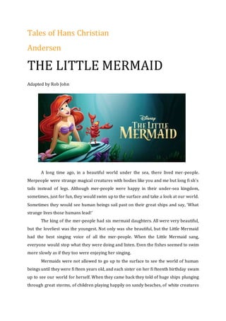 Tales of Hans Christian
Andersen
THE LITTLE MERMAID
Adapted by Rob John
A long time ago, in a beautiful world under the sea, there lived mer-people.
Merpeople were strange magical creatures with bodies like you and me but long fi sh’s
tails instead of legs. Although mer-people were happy in their under-sea kingdom,
sometimes, just for fun, they would swim up to the surface and take a look at our world.
Sometimes they would see human beings sail past on their great ships and say, ‘What
strange lives those humans lead!’
The king of the mer-people had six mermaid daughters. All were very beautiful,
but the loveliest was the youngest. Not only was she beautiful, but the Little Mermaid
had the best singing voice of all the mer-people. When the Little Mermaid sang,
everyone would stop what they were doing and listen. Even the fishes seemed to swim
more slowly as if they too were enjoying her singing.
Mermaids were not allowed to go up to the surface to see the world of human
beings until they were fi fteen years old, and each sister on her fi fteenth birthday swam
up to see our world for herself. When they came back they told of huge ships plunging
through great storms, of children playing happily on sandy beaches, of white creatures
 