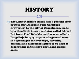 
 The Little Mermaid statue was a present from
brewer Carl Jacobsen (The Carlsberg
Breweries) to the city of Copenhagen, made
by a then little known sculptor called Edvard
Erichsen. The Little Mermaid was unveiled at
Langelinje in 1913, as part of a general trend
in Copenhagen in those days, selecting
classical and historical figures to be used as
decorations in the city's parks and public
areas.
HISTORY
 