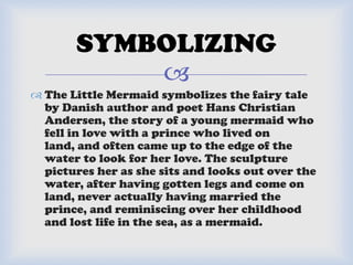 
 The Little Mermaid symbolizes the fairy tale
by Danish author and poet Hans Christian
Andersen, the story of a young mermaid who
fell in love with a prince who lived on
land, and often came up to the edge of the
water to look for her love. The sculpture
pictures her as she sits and looks out over the
water, after having gotten legs and come on
land, never actually having married the
prince, and reminiscing over her childhood
and lost life in the sea, as a mermaid.
SYMBOLIZING
 