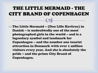 
 The Little Mermaid -- (Den Lille Havfrue) in
Danish -- is undoubtedly one of the most
photographed girls in the world -- and is a
legendary symbol and landmark for
Copenhagen -- and the number one tourist
attraction in Denmark with over 1 million
visitors every year. And she is absolutely the
pride -- and the prime City Brand of
Copenhagen.
THE LITTLE MERMAID - THE
CITY BRAND OF COPENHAGEN
 