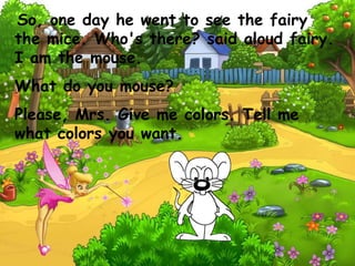 So, one day he went to see the fairy
the mice. Who's there? said aloud fairy.
I am the mouse.
What do you mouse?
Please, Mrs. Give me colors. Tell me
what colors you want.
 