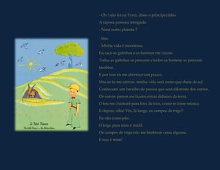 - Oh ! não foi na Terra, disse o principezinho.
A raposa pareceu intrigada:
- Num outro planeta ?

- Sim.
- Minha vida é monótona.
Eu caço as galinhas e os homens me caçam.
Todas as galinhas se parecem e todos os homens se parecem
também.
E por isso eu me aborreço um pouco.
Mas se tu me cativas, minha vida será como que cheia de sol.
Conhecerei um barulho de passos que será diferente dos outros.
Os outros passos me fazem entrar debaixo da terra.
O teu me chamará para fora da toca, como se fosse música.
E depois, olha! Vês, lá longe, os campos de trigo?
Eu não como pão.
O trigo para mim é inútil.
Os campos de trigo não me lembram coisa alguma.
E isso é triste!
 