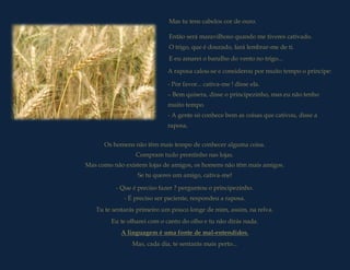 Mas tu tens cabelos cor de ouro.

                              Então será maravilhoso quando me tiveres cativado.
                              O trigo, que é dourado, fará lembrar-me de ti.
                              E eu amarei o barulho do vento no trigo...

                             A raposa calou-se e considerou por muito tempo o príncipe:

                             - Por favor... cativa-me ! disse ela.
                             – Bem quisera, disse o principezinho, mas eu não tenho
                             muito tempo.
                             - A gente só conhece bem as coisas que cativou, disse a
                             raposa.


      Os homens não têm mais tempo de conhecer alguma coisa.
                 Compram Tenhoprontinho nas lojas. muitas coisas a conhecer.
                         tudo amigos a descobrir e
Mas como não existem lojas de amigos, os homens não têm mais amigos.
                  Se tu queres um amigo, cativa-me!

          - Que é preciso fazer ? perguntou o principezinho.
             - É preciso ser paciente, respondeu a raposa.
   Tu te sentarás primeiro um pouco longe de mim, assim, na relva.
        Eu te olharei com o canto do olho e tu não dirás nada.
            A linguagem é uma fonte de mal-entendidos.
                Mas, cada dia, te sentarás mais perto...
 