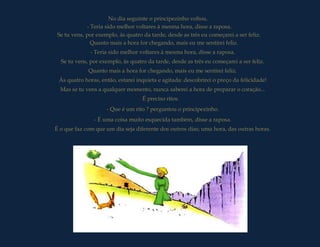 No dia seguinte o principezinho voltou.
             - Teria sido melhor voltares à mesma hora, disse a raposa.
 Se tu vens, por exemplo, às quatro da tarde, desde as três eu começarei a ser feliz.
               Quanto mais a hora for chegando, mais eu me sentirei feliz.
              - Teria sido melhor voltares à mesma hora, disse a raposa.
  Se tu vens, por exemplo, às quatro da tarde, desde as três eu começarei a ser feliz.
             Quanto mais a hora for chegando, mais eu me sentirei feliz.
 Às quatro horas, então, estarei inquieta e agitada: descobrirei o preço da felicidade!
  Mas se tu vens a qualquer momento, nunca saberei a hora de preparar o coração...
                                    É preciso ritos.
                     - Que é um rito ? perguntou o principezinho.
                - É uma coisa muito esquecida também, disse a raposa.
É o que faz com que um dia seja diferente dos outros dias; uma hora, das outras horas.
 