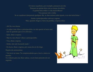 Os meus caçadores, por exemplo, possuem um rito.
                                 Dançam na quinta-feira com as moças da aldeia.
                                     A quinta-feira então é o dia maravilhoso!
                                             Vou passear até a vinha.
             Se os caçadores dançassem qualquer dia, os dias seriam todos iguais, e eu não teria férias !
                                  Assim o principezinho cativou a raposa.
                            Mas, quando chegou a hora da partida, a raposa disse:


- Ah! Eu vou chorar.
- A culpa é tua, disse o principezinho, eu não queria te fazer mal;
  mas tu quiseste que eu te cativasse...
- Quis, disse a raposa.
- Mas tu vais chorar ! disse o principezinho.
- Vou, disse a raposa.
- Então, não sais lucrando nada !
- Eu lucro, disse a raposa, por causa da cor do trigo.
Depois ela acrescentou:
- Vai rever as rosas. Tu compreenderás que a tua é a única no
mundo.
Tu voltarás para me dizer adeus, e eu te farei presente de um
segredo.
 
