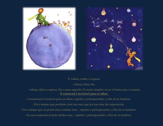 E voltou, então, à raposa:
                                         - Adeus, disse ele...
     - Adeus, disse a raposa. Eis o meu segredo. É muito simples: só se vê bem com o coração.
                               O essencial é invisível para os olhos.
    - O essencial é invisível para os olhos, repetiu o principezinho, a fim de se lembrar.
         - Foi o tempo que perdeste com tua rosa que fez tua rosa tão importante.
- Foi o tempo que eu perdi com a minha rosa... repetiu o principezinho, a fim de se lembrar.
   - Eu sou responsável pela minha rosa... repetiu o principezinho, a fim de se lembrar.
 