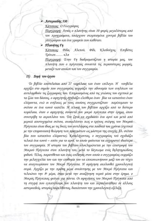 11
 Αστεροειδής 330
Κάτοικος: Ο Γεωγράφος
Περιγραφή: Αυτός ο πλανήτης είναι 10 φορές μεγαλύτερος από
τον προηγούμενο, υπάρχουν σκορπισμένα χοντρά βιβλία του
γεωγράφου και ένα γραφείο που καθόταν.
 Πλανήτης Γη
Κάτοικος; Ρόδα, Αλεπού, Φίδι, Κλειδούχος, Επιβάτες
Τρένων…… κλπ
Περιγραφή: Στην Γη διαδραματίζεται η ιστορία μας, τον
πλανήτη που ο πρίγκιπας συναντά τις περισσότερες μορφές,
μεταξύ των οποίων και τον συγγραφέα.
ΙΙ) Δομή του έργου
Το βιβλίο αποτελείται από 27 κεφάλαια και έναν επίλογο. Η νουβέλα
αρχίζει στο σημείο που συγγραφέας εκφράζει την αδυναμία των ενηλίκων να
αντιληφθούν τις ζωγραφιές του. Επηρεασμένος από τις γνώσεις του σχετικά με
τα ζώα του δάσους, ο αφηγητής σχεδιάζει ελεύθερα έναν βόα να καταπίνει έναν
ελέφαντα, ενώ οι ενήλικες με τους οποίους συγχρωτιζόταν παρέπεμπαν το
σκίτσο σε ένα κοινό καπέλο. Η πλοκή του βιβλίου αρχίζει από το δεύτερο
κεφάλαιο, όταν ο αφηγητής συναντά τον μικρό πρίγκιπα στην έρημο, όπου
συνετρίβη το αεροπλάνο του. Του ζητά να σχεδιάσει ένα αρνί και μετά από
μερικά αποτυχημένα σκίτσα, ανακαλύπτει πως ο τρόπος σκέψης του Μικρού
Πρίγκιπα είναι ίδιος με τις δικές του αντιλήψεις στα παιδικά του χρόνια (σχετικά
με την επιφανειακή θεώρηση των πραγμάτων ως μάστιγα της εποχής, βλ. σκίτσο
βόα που καταπίνει ελέφαντα). Καταλήγοντας, ο συγγραφέας τού σχεδιάζει
τελικά ένα κουτί – σπίτι για το αρνί, το οποίο φαίνεται να ευχαριστεί ιδιαίτερα
τον συγγραφέα. Η ιστορία του βιβλίου ολοκληρώνεται με την επιστροφή του
Μικρού Πρίγκιπα στον πλανήτη του, μετά το δάγκωμα ενός δηλητηριώδους
φιδιού. Τέλος, παρατίθεται και ένας επίλογος στον οποίο ο συγγραφέας εκφράζει
την μελαγχολία του και την επιθυμία του να επικοινωνήσουν μαζί του αν τύχει
να αναγνωρίσουν τον Μικρό Πρίγκιπα. Η αφήγηση ακολουθεί χρονολογική
σειρά. Αρχίζει με την πρώτη μέρα συνάντησης με τον Μικρό Πρίγκιπα και
τελειώνει την 8η μέρα, όταν μετά την αναζήτηση νερού μέσα στην έρημο, ο
Μικρός Πρίγκιπας φεύγει για πάντα. Οι αφηγήσεις του Μικρού Πρίγκιπα από
τη στιγμή που εγκατέλειψε τον πλανήτη του και περιπλανήθηκε σε άλλους
αστεροειδείς, ιστορίες παρελθόντος, διακόπτουν την χρονολογική εξέλιξη.
 