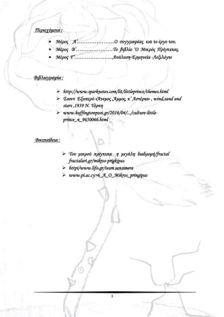 3
Περιεχόμενα :
 Μέρος Α’…………………Ο συγγραφέας και το έργο του.
 Μέρος Β’…………………Το βιβλίο ¨Ο Μικρός Πρίγκιπας.
 Μέρος Γ’………………….Ανάλυση-Ερμηνεία -Λεξιλόγιο
Βιβλιογραφία :
 http://www.sparknotes.com/lit/littleprince/themes.html
 Σαιντ Εξυπερύ «Άνεμος ,Άμμος, κ’ Αστέρια» , wind,sand and
stars ,1939 Ν. Υόρκη
 www.huffingtonpost.gr/2016/04/.../culture-little-
prince_n_9650066.html
Βικιπαίδεια :
 Του μικρού πρίγκιπα η μεγάλη διαδρομή/fractal
fractalart.gr/mikros-prigkipas
 httpi/www.lifo.gr/team sansimera
 www.pi.ac.cy>6_A_O_Mikros_pringipas
 
