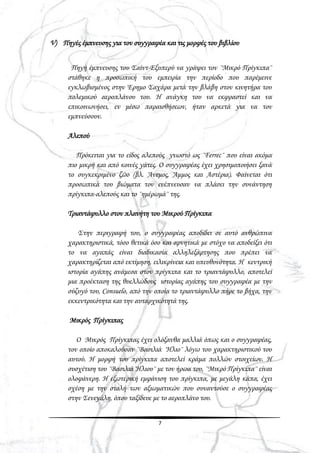 7
V) Πηγές έμπνευσης για τον συγγραφέα και τις μορφές του βιβλίου
Πηγή έμπνευσης του Σαίντ-Εξυπερύ να γράψει τον ¨Μικρό Πρίγκιπα¨
στάθηκε η προσωπική του εμπειρία την περίοδο που παρέμεινε
εγκλωβισμένος στην Έρημο Σαχάρα μετά την βλάβη στον κινητήρα του
πολεμικού αεροπλάνου του. Η ανάγκη του να εκφραστεί και να
επικοινωνήσει, εν μέσω παραισθήσεων, ήταν αρκετά για να τον
εμπνεύσουν.
Αλεπού
Πρόκειται για το είδος αλεπούς γνωστό ως ¨Ferrec¨ που είναι ακόμα
πιο μικρή και από κοινές γάτες. Ο συγγραφέας έχει χρησιμοποιήσει ξανά
το συγκεκριμένο ζώο (βλ. Άνεμος, Άμμος και Αστέρια). Φαίνεται ότι
προσωπικά του βιώματα τον ενέπνευσαν να πλάσει την συνάντηση
πρίγκιπα-αλεπούς και το ¨ημέρωμά¨ της.
Τριαντάφυλλο στον πλανήτη του Μικρού Πρίγκιπα
Στην περιγραφή του, ο συγγραφέας αποδίδει σε αυτό ανθρώπινα
χαρακτηριστικά, τόσο θετικά όσο και αρνητικά με στόχο να αποδείξει ότι
το να αγαπάς είναι διαδικασία αλληλεξάρτησης που πρέπει να
χαρακτηρίζεται από εκτίμηση, ειλικρίνεια και υπευθυνότητα. Η κεντρική
ιστορία αγάπης ανάμεσα στον πρίγκιπα και το τριαντάφυλλο, αποτελεί
μια προέκταση της θυελλώδους ιστορίας αγάπης του συγγραφέα με την
σύζυγό του, Consuelo, από την οποία το τριαντάφυλλο πήρε το βήχα, την
εκκεντρικότητα και την αυταρχικότητά της.
Μικρός Πρίγκιπας
Ο Μικρός Πρίγκιπας έχει ολόξανθα μαλλιά όπως και ο συγγραφέας,
τον οποίο αποκαλούσαν ¨Βασιλιά Ήλιο¨ λόγω του χαρακτηριστικού του
αυτού. Η μορφή του πρίγκιπα αποτελεί κράμα πολλών στοιχείων. Η
συσχέτιση του ¨Βασιλιά Ήλιου¨ με τον ήρωα του, ¨Μικρό Πρίγκιπα¨ είναι
ολοφάνερη. Η εξωτερική εμφάνιση του πρίγκιπα, με μεγάλη κάπα, έχει
σχέση με την στολή των αξιωματικών που συναντούσε ο συγγραφέας
στην Σενεγάλη, όπου ταξίδευε με το αεροπλάνο του.
 