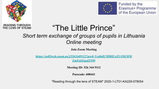 “The Little Prince”
Short term exchange of groups of pupils in Lithuania
Online meeting
"Reading through the lens of STEAM" 2020-1-LT01-KA229-078054
Join Zoom Meeting
https://us02web.zoom.us/j/5263449112?pwd=Yzd6dU5HRlUzZUtMUlFH
ZmFnQ1paQT09
Meeting ID: 526 344 9112
Passcode: 608441
 