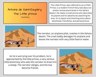 Antoine de Saint-Exupéry
The Little prince
Summary
The Little Prince, also referred to as Le Petit
Prince, is a modern French fairy tale about an
aviator whose plane lands in the Sahara
Desert. He meets a small prince who describes
his planet and his adventures searching for
love. It's a classic and charming story about
adulthood, friendship, and perseverance.
As he is worrying over his problem, he is
approached by the little prince, a very serious
little blond boy who asks the narrator to draw him
a sheep. The narrator obliges, and the two
become friends.
The narrator, an airplane pilot, crashes in the Sahara
desert. The crash badly damages his airplane and
leaves the narrator with very little food or water.
 