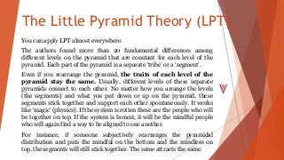The Little Pyramid Theory (LPT)
You can apply LPT almost everywhere.
The authors found more than 20 fundamental differences among
different levels on the pyramid that are constant for each level of the
pyramid. Each part of the pyramid is a separate ‘tribe’ or a ‘segment’.
Even if you rearrange the pyramid, the traits of each level of the
pyramid stay the same. Usually, different levels of these separate
pyramids connect to each other. No matter how you arrange the levels
(the segments) and what you put down or up on the pyramid, these
segments stick together and support each other spontaneously. It works
like ‘magic’ (physics). If the system is rotten these are the people who will
be together on top. If the system is honest, it will be the mindful people
who will again find a way to be aligned to one another.
For instance, if someone subjectively rearranges the pyramidal
distribution and puts the mindful on the bottom and the mindless on
top, the segments will still stick together. The same attracts the same.
 