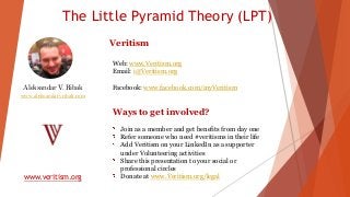 The Little Pyramid Theory (LPT)
www.veritism.org
Aleksandar V. Ribak
www.aleksandarvribak.com
Veritism
Web: www.Veritism.org
Email: i@Veritism.org
Facebook: www.facebook.com/myVeritism
Ways to get involved?
Join as a member and get benefits from day one
Refer someone who need #veritisms in their life
Add Veritism on your LinkedIn as a supporter
under Volunteering activities
Share this presentation to your social or
professional circles
Donate at www.Veritism.org/legal
 