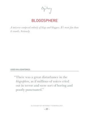 BLOGOSPHERE
A universe composed entirely of blogs and bloggers. It’s more fun than
it sounds. Seriously.




USED IN A SENTENCE:



   “There was a great disturbance in the
    blogosphere, as if millions of voices cried
    out in terror and were sort of boring and
    poorly punctuated.”



                      GLOSSARY OF INTERNET TERMINOLOGY

                                   - 11 -
 