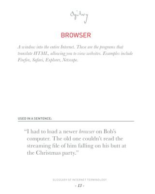 BROWSER
A window into the entire Internet. These are the programs that
translate HTML, allowing you to view websites. Examples include
Firefox, Safari, Explorer, Netscape.




USED IN A SENTENCE:



   “I had to load a newer browser on Bob’s
    computer. The old one couldn’t read the
    streaming ﬁ le of him falling on his butt at
    the Christmas party.”



                      GLOSSARY OF INTERNET TERMINOLOGY

                                   - 13 -
 