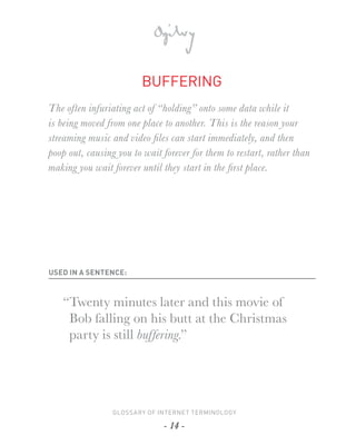 BUFFERING
The often infuriating act of “holding” onto some data while it
is being moved from one place to another. This is the reason your
streaming music and video ﬁles can start immediately, and then
poop out, causing you to wait forever for them to restart, rather than
making you wait forever until they start in the ﬁrst place.




USED IN A SENTENCE:



   “Twenty minutes later and this movie of
    Bob falling on his butt at the Christmas
    party is still buffering.”




                 GLOSSARY OF INTERNET TERMINOLOGY

                              - 14 -
 