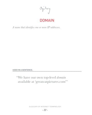 DOMAIN
A name that identiﬁ es one or more IP addresses.




USED IN A SENTENCE:



   “ We have our own top-level domain
     available at ‘greatcatpictures.com’”




                GLOSSARY OF INTERNET TERMINOLOGY

                             - 22 -
 