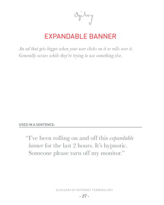 EXPANDABLE BANNER
An ad that gets bigger when your user clicks on it or rolls over it.
Generally occurs while they’re trying to use something else.




USED IN A SENTENCE:



   “I’ve been rolling on and off this expandable
    banner for the last 2 hours. It’s hypnotic.
    Someone please turn off my monitor.”




                      GLOSSARY OF INTERNET TERMINOLOGY

                                    - 27 -
 