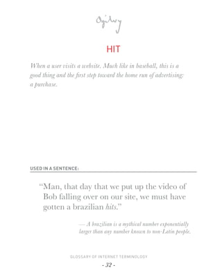 HIT
When a user visits a website. Much like in baseball, this is a
good thing and the ﬁrst step toward the home run of advertising:
a purchase.




USED IN A SENTENCE:



   “Man, that day that we put up the video of
    Bob falling over on our site, we must have
    gotten a brazilian hits.”

                      — A brazilian is a mythical number exponentially
                      larger than any number known to non-Latin people.



                GLOSSARY OF INTERNET TERMINOLOGY

                                - 32 -
 