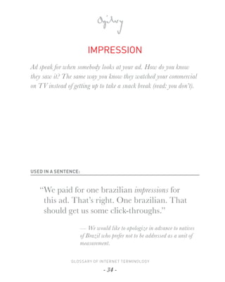 IMPRESSION
Ad speak for when somebody looks at your ad. How do you know
they saw it? The same way you know they watched your commercial
on TV instead of getting up to take a snack break (read: you don’t).




USED IN A SENTENCE:



   “ We paid for one brazilian impressions for
     this ad. That’s right. One brazilian. That
     should get us some click-throughs.”

                      — We would like to apologize in advance to natives
                      of Brazil who prefer not to be addressed as a unit of
                      measurement.

                GLOSSARY OF INTERNET TERMINOLOGY

                                - 34 -
 